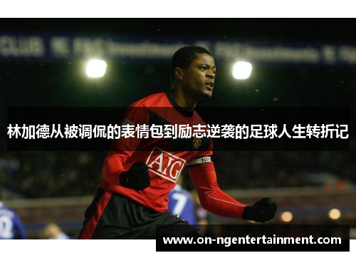 林加德从被调侃的表情包到励志逆袭的足球人生转折记
