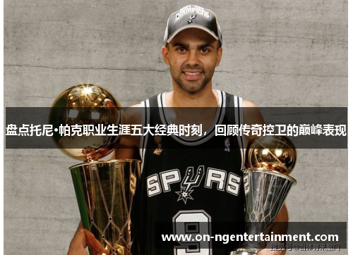 盘点托尼·帕克职业生涯五大经典时刻，回顾传奇控卫的巅峰表现