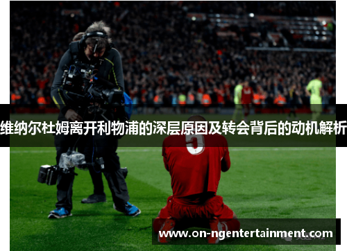 维纳尔杜姆离开利物浦的深层原因及转会背后的动机解析