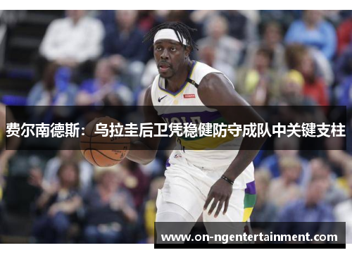 费尔南德斯:乌拉圭后卫凭稳健防守成队中关键支柱 费尔南德斯:乌拉圭后卫凭稳健防守成队中关键支柱