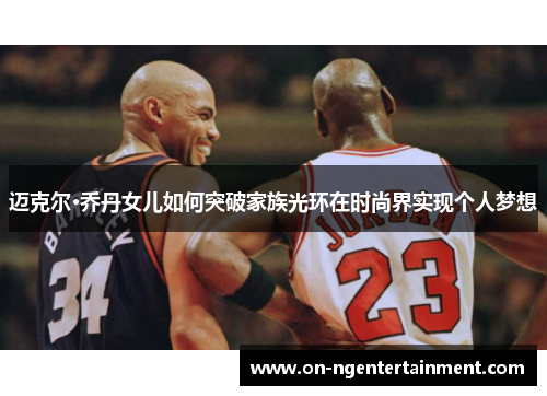 迈克尔·乔丹女儿如何突破家族光环在时尚界实现个人梦想