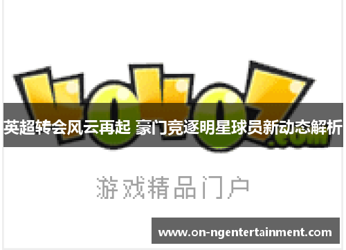 英超转会风云再起 豪门竞逐明星球员新动态解析