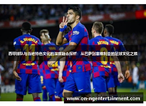 西甲球队与当地特色文化的深度融合探析：从巴萨到塞维利亚的足球文化之旅