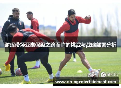 谢晖带领亚泰保级之路面临的挑战与战略部署分析