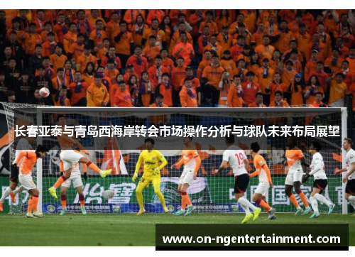 长春亚泰与青岛西海岸转会市场操作分析与球队未来布局展望
