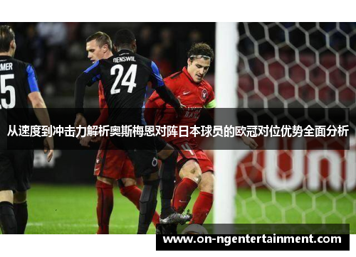 从速度到冲击力解析奥斯梅恩对阵日本球员的欧冠对位优势全面分析