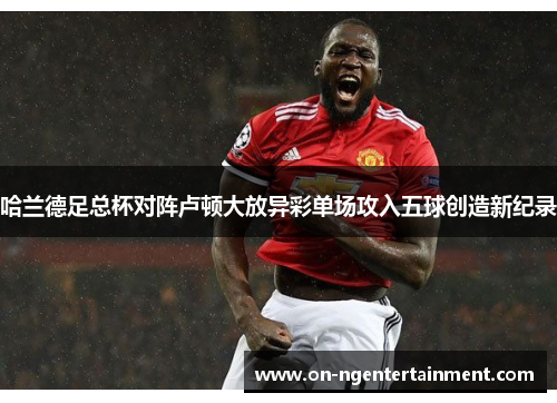 哈兰德足总杯对阵卢顿大放异彩单场攻入五球创造新纪录 哈兰德足总杯对阵卢顿大放异彩单场攻入五球创造新纪录